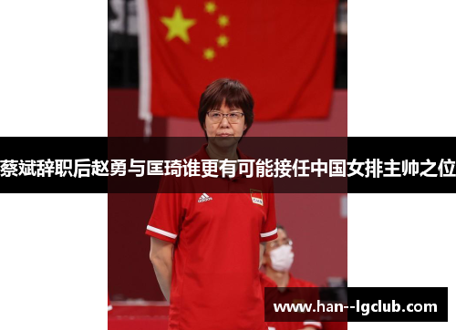 蔡斌辞职后赵勇与匡琦谁更有可能接任中国女排主帅之位