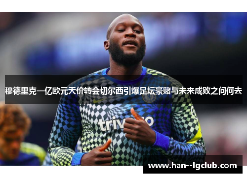 穆德里克一亿欧元天价转会切尔西引爆足坛豪赌与未来成败之问何去