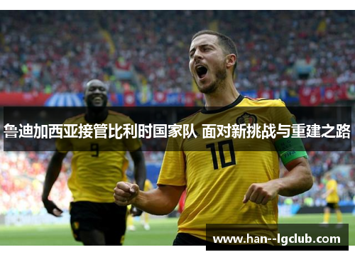 鲁迪加西亚接管比利时国家队 面对新挑战与重建之路 鲁迪加西亚接管比利时国家队 面对新挑战与重建之路