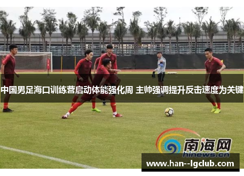 中国男足海口训练营启动体能强化周 主帅强调提升反击速度为关键